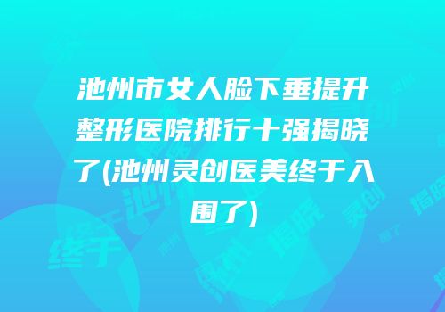 池州市女人脸下垂提升整形医院排行十强揭晓了(池州灵创医美终于入围了)