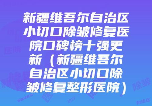 新疆维吾尔自治区小切口除皱修复医院口碑榜十强更新（新疆维吾尔自治区小切口除皱修复整形医院）