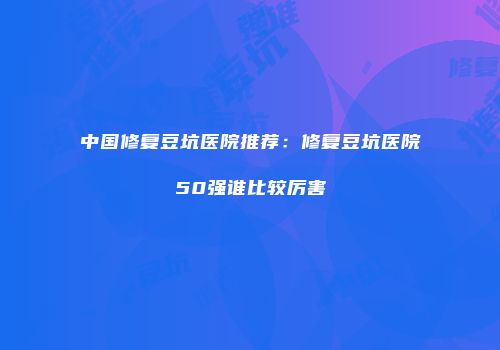 中国修复豆坑医院推荐：修复豆坑医院50强谁比较厉害