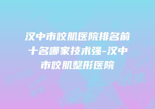 汉中市咬肌医院排名前十名哪家技术强-汉中市咬肌整形医院