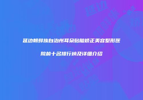 延边朝鲜族自治州耳朵贴脑矫正美容整形医院前十名排行榜及详细介绍