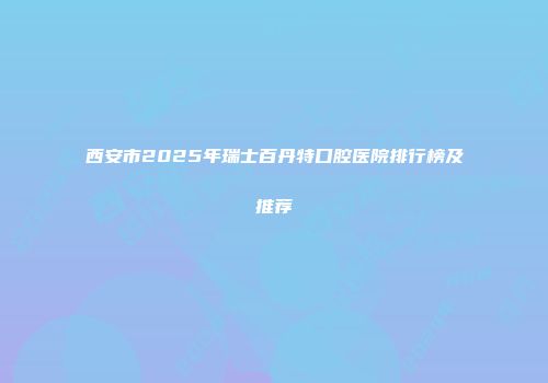 西安市2025年瑞士百丹特口腔医院排行榜及推荐
