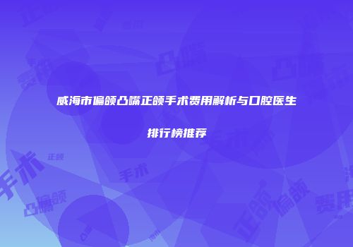 威海市偏颌凸嘴正颌手术费用解析与口腔医生排行榜推荐