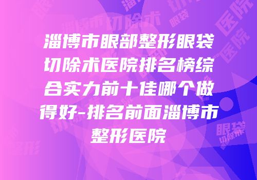 淄博市眼部整形眼袋切除术医院排名榜综合实力前十佳哪个做得好-排名前面淄博市整形医院