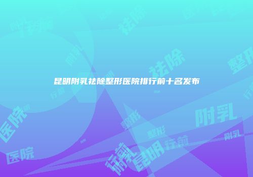 昆明附乳祛除整形医院排行前十名发布