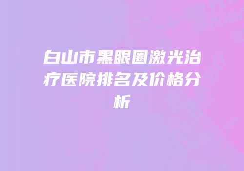 白山市黑眼圈激光治疗医院排名及价格分析