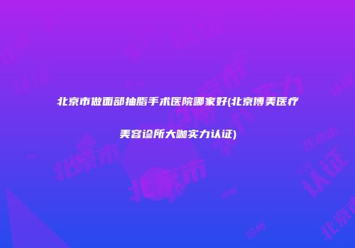 北京市做面部抽脂手术医院哪家好(北京博美医疗美容诊所大咖实力认证)