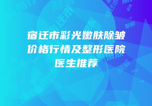 宿迁市彩光嫩肤除皱价格行情及整形医院医生推荐