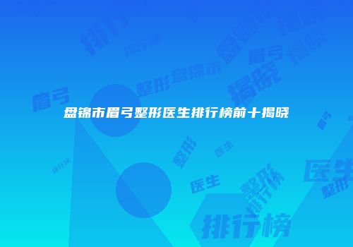盘锦市眉弓整形医生排行榜前十揭晓