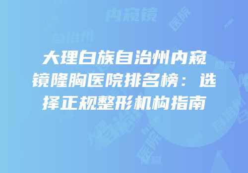 大理白族自治州内窥镜隆胸医院排名榜：选择正规整形机构指南