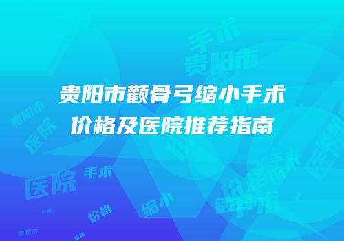贵阳市颧骨弓缩小手术价格及医院推荐指南