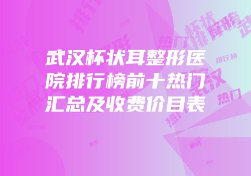 武汉杯状耳整形医院排行榜前十热门汇总及收费价目表