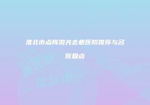 淮北市点阵激光去疤医院推荐与名医盘点