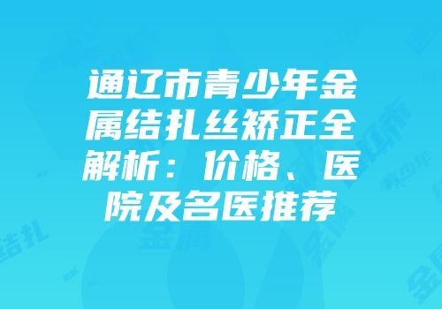 通辽市青少年金属结扎丝矫正全解析：价格、医院及名医推荐
