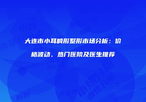 大连市小耳畸形整形市场分析：价格波动、热门医院及医生推荐