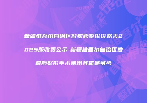 新疆维吾尔自治区做瘦脸整形价格表2025版收费公示-新疆维吾尔自治区做瘦脸整形手术费用具体是多少