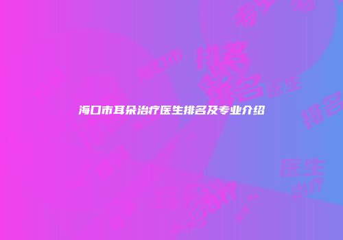 海口市耳朵治疗医生排名及专业介绍