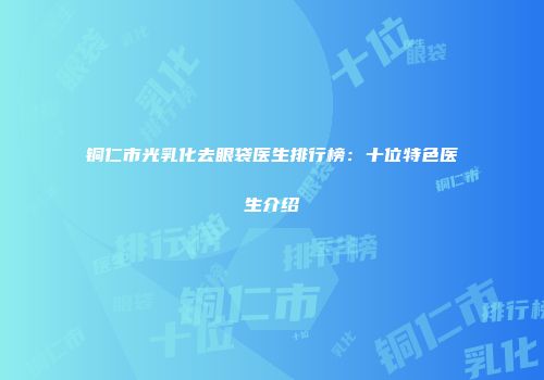 铜仁市光乳化去眼袋医生排行榜：十位特色医生介绍