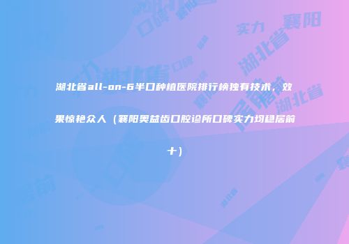 湖北省all-on-6半口种植医院排行榜独有技术，效果惊艳众人（襄阳奥益齿口腔诊所口碑实力均稳居前十）