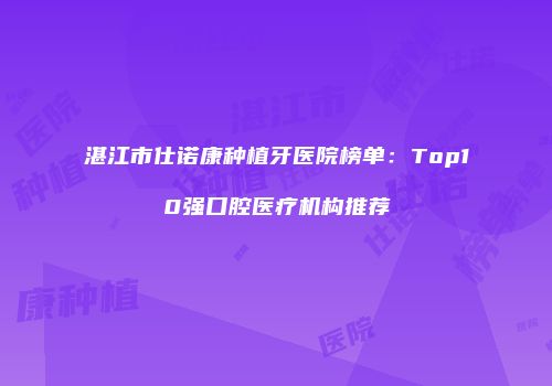 湛江市仕诺康种植牙医院榜单：Top10强口腔医疗机构推荐