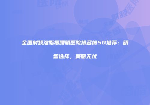 全国射频溶脂瘦腰腹医院排名前50推荐：明智选择，美丽无忧