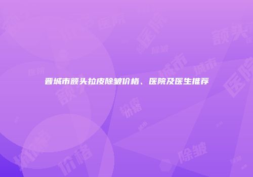 晋城市额头拉皮除皱价格、医院及医生推荐
