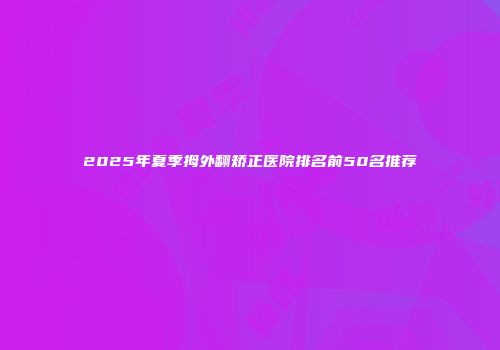 2025年夏季拇外翻矫正医院排名前50名推荐