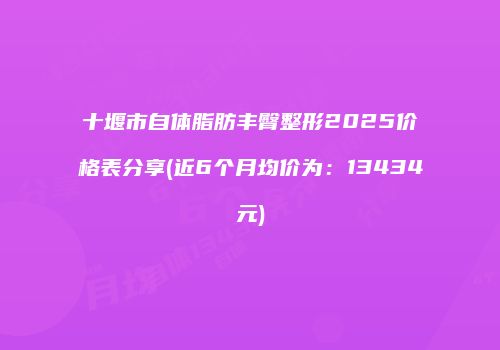 十堰市自体脂肪丰臀整形2025价格表分享(近6个月均价为：13434元)