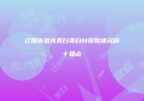 辽阳市激光美白美白针医院排名前十盘点
