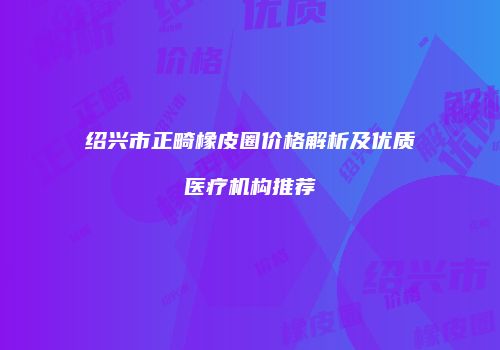 绍兴市正畸橡皮圈价格解析及优质医疗机构推荐