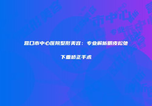 营口市中心医院整形美容：专业解析眼皮松弛下垂矫正手术