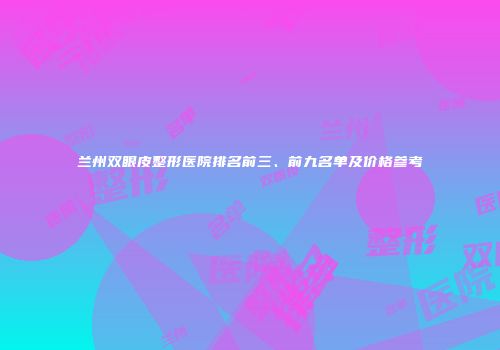兰州双眼皮整形医院排名前三、前九名单及价格参考