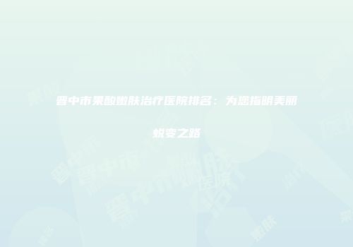 晋中市果酸嫩肤治疗医院排名：为您指明美丽蜕变之路