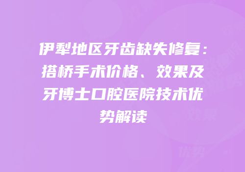 伊犁地区牙齿缺失修复：搭桥手术价格、效果及牙博士口腔医院技术优势解读