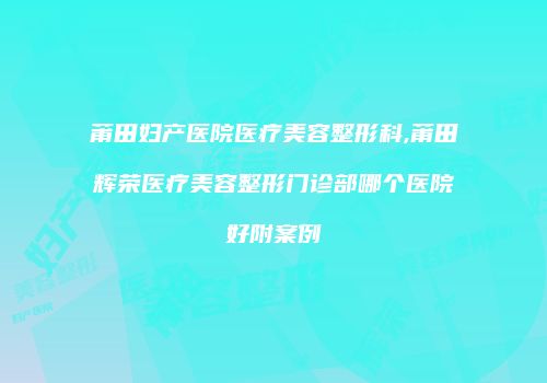 莆田妇产医院医疗美容整形科,莆田辉荣医疗美容整形门诊部哪个医院好附案例