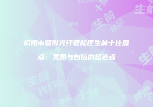揭阳市整形光纤瘦脸医生前十佳盘点：美丽与自信的塑造者
