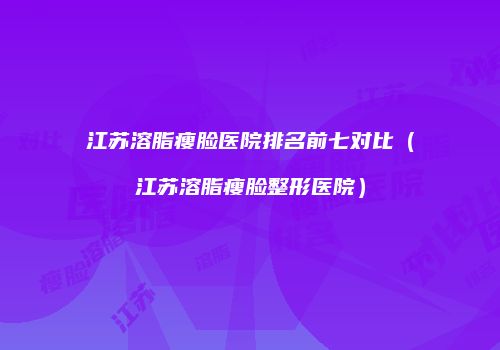 江苏溶脂瘦脸医院排名前七对比（江苏溶脂瘦脸整形医院）