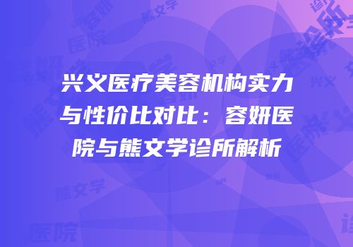 兴义医疗美容机构实力与性价比对比：容妍医院与熊文学诊所解析