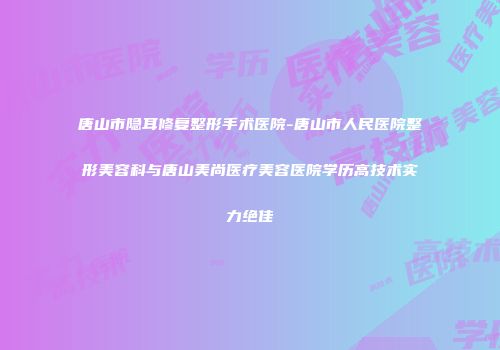 唐山市隐耳修复整形手术医院-唐山市人民医院整形美容科与唐山美尚医疗美容医院学历高技术实力绝佳