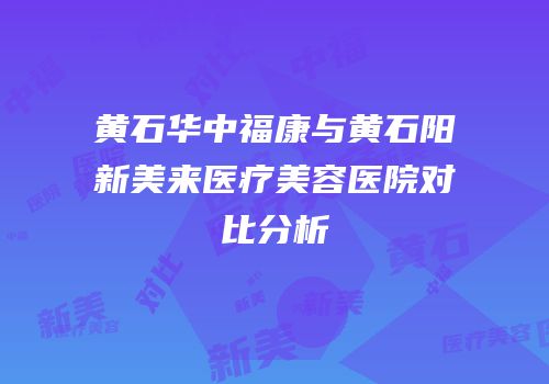 黄石华中福康与黄石阳新美来医疗美容医院对比分析
