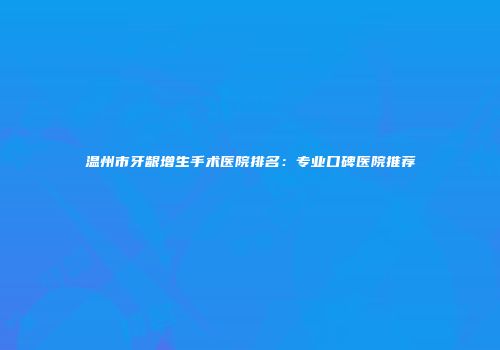 温州市牙龈增生手术医院排名：专业口碑医院推荐
