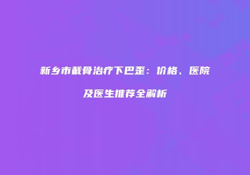 新乡市截骨治疗下巴歪：价格、医院及医生推荐全解析