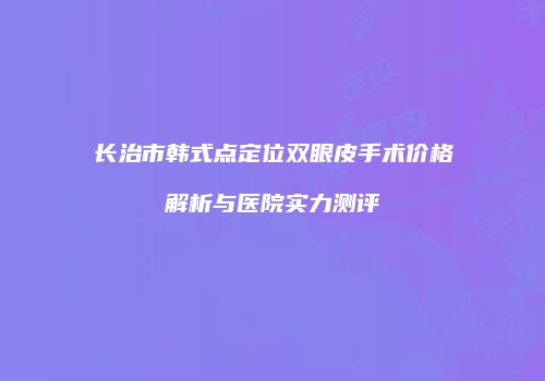 长治市韩式点定位双眼皮手术价格解析与医院实力测评