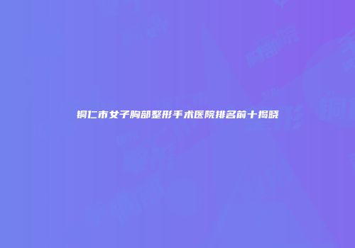 铜仁市女子胸部整形手术医院排名前十揭晓