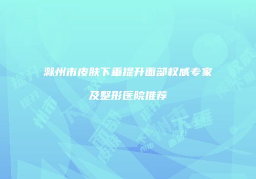滁州市皮肤下垂提升面部权威专家及整形医院推荐