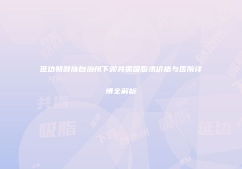 延边朝鲜族自治州下颌共振吸脂术价格与医院详情全解析