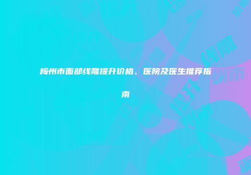 梅州市面部线雕提升价格、医院及医生推荐指南