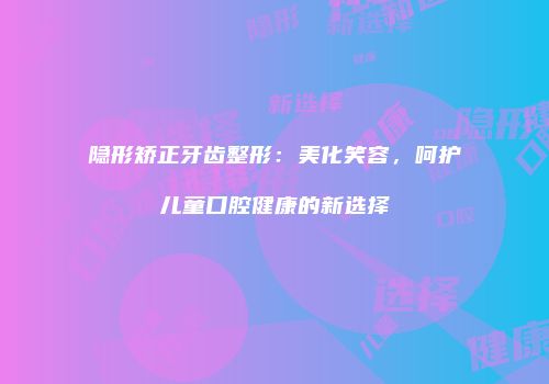 隐形矫正牙齿整形：美化笑容，呵护儿童口腔健康的新选择