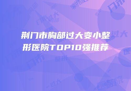 荆门市胸部过大变小整形医院TOP10强推荐