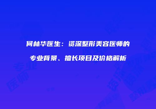 何林华医生：资深整形美容医师的专业背景、擅长项目及价格解析